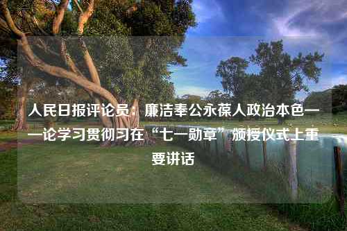 人民日报评论员：廉洁奉公永葆人政治本色——论学习贯彻习在“七一勋章”颁授仪式上重要讲话