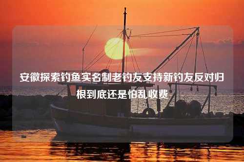 安徽探索钓鱼实名制老钓友支持新钓友反对归根到底还是怕乱收费