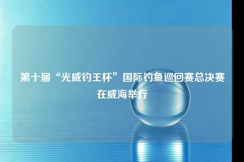 第十届“光威钓王杯”国际钓鱼巡回赛总决赛在威海举行