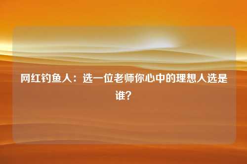 网红钓鱼人：选一位老师你心中的理想人选是谁？