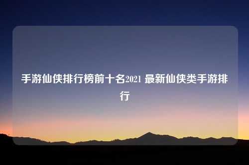 手游仙侠排行榜前十名2021 最新仙侠类手游排行