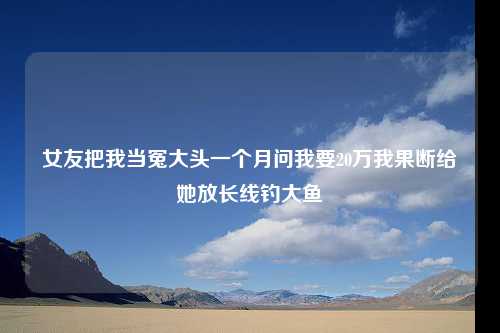 女友把我当冤大头一个月问我要20万我果断给她放长线钓大鱼