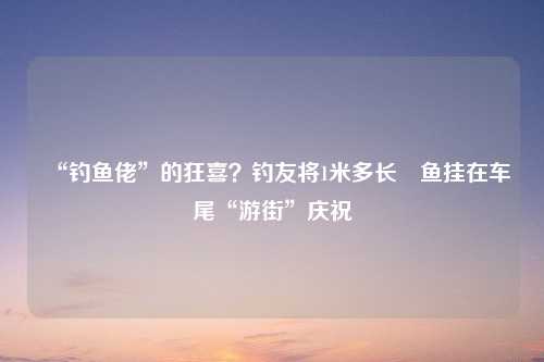 “钓鱼佬”的狂喜？钓友将1米多长鳡鱼挂在车尾“游街”庆祝