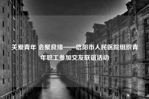 关爱青年 会聚良缘——信阳市人民医院组织青年职工参加交友联谊活动