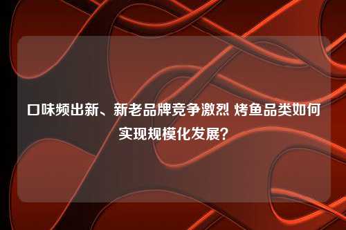 口味频出新、新老品牌竞争激烈 烤鱼品类如何实现规模化发展？