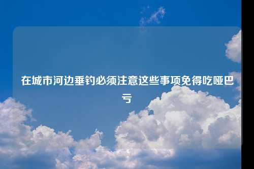 在城市河边垂钓必须注意这些事项免得吃哑巴亏