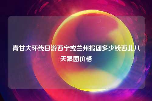 青甘大环线日游西宁或兰州报团多少钱西北八天跟团价格