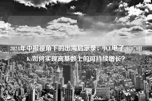 2024年中报视角下的出海启示录：TCL电子(01070HK)如何实现高基数上的可持续增长？