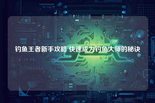 钓鱼王者新手攻略 快速成为钓鱼大师的秘诀