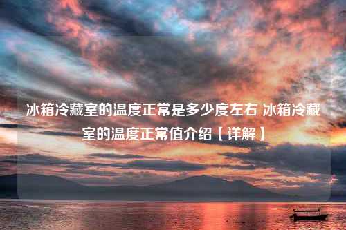 冰箱冷藏室的温度正常是多少度左右 冰箱冷藏室的温度正常值介绍【详解】