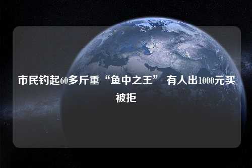 市民钓起60多斤重“鱼中之王” 有人出1000元买被拒