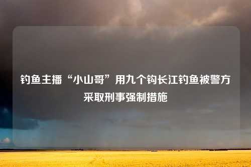 钓鱼主播“小山哥”用九个钩长江钓鱼被警方采取刑事强制措施