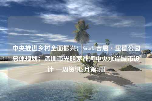 中央推进乡村全面振兴；Sasaki吉恩·里德公园总体规划；深圳市光明茅洲河中央水岸城市设计 一周资讯2月第4周