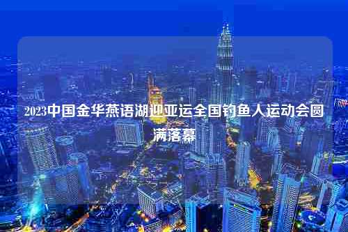 2023中国金华燕语湖迎亚运全国钓鱼人运动会圆满落幕