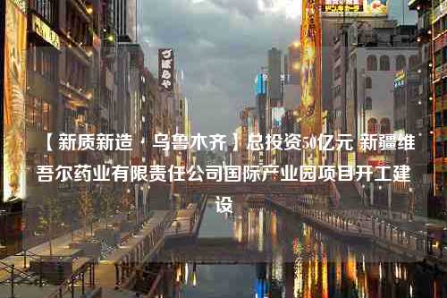 【新质新造·乌鲁木齐】总投资50亿元 新疆维吾尔药业有限责任公司国际产业园项目开工建设