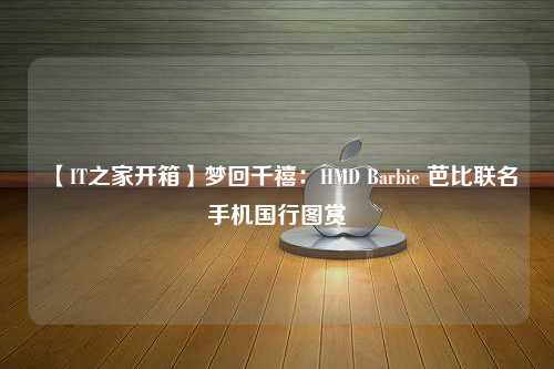 【IT之家开箱】梦回千禧：HMD Barbie 芭比联名手机国行图赏