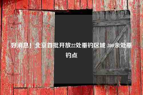 好消息！北京首批开放22处垂钓区域 300余处垂钓点