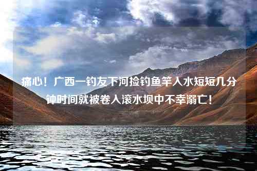 痛心！广西一钓友下河捡钓鱼竿入水短短几分钟时间就被卷入滚水坝中不幸溺亡！