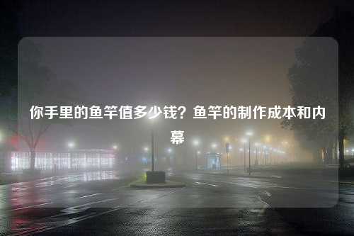 你手里的鱼竿值多少钱？鱼竿的制作成本和内幕