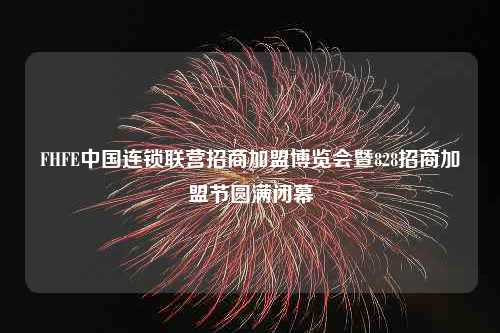 FHFE中国连锁联营招商加盟博览会暨828招商加盟节圆满闭幕