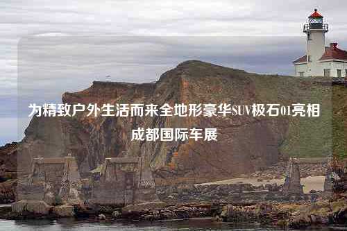 为精致户外生活而来全地形豪华SUV极石01亮相成都国际车展