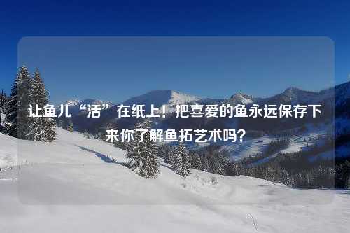 让鱼儿“活”在纸上！把喜爱的鱼永远保存下来你了解鱼拓艺术吗？