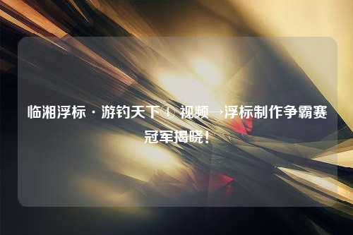 临湘浮标·游钓天下④ 视频→浮标制作争霸赛冠军揭晓！