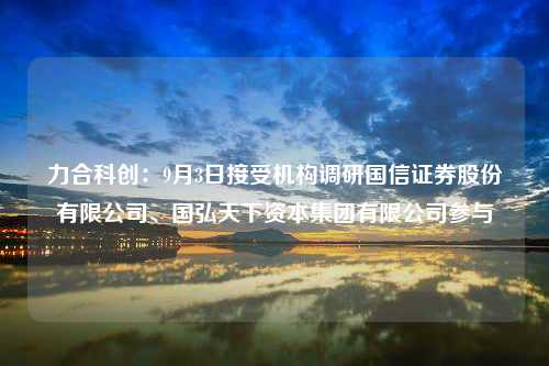 力合科创：9月3日接受机构调研国信证券股份有限公司、国弘天下资本集团有限公司参与