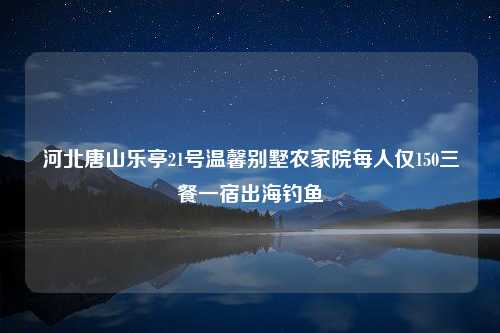 河北唐山乐亭21号温馨别墅农家院每人仅150三餐一宿出海钓鱼