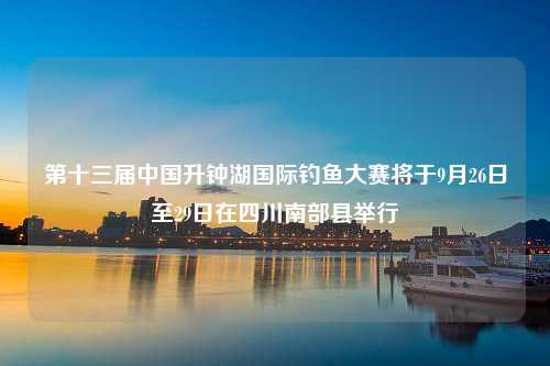 第十三届中国升钟湖国际钓鱼大赛将于9月26日至29日在四川南部县举行