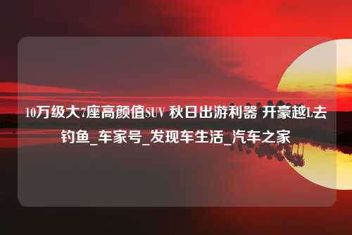 10万级大7座高颜值SUV 秋日出游利器 开豪越L去钓鱼_车家号_发现车生活_汽车之家