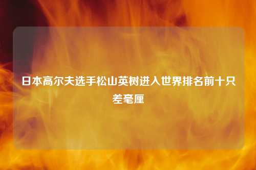 日本高尔夫选手松山英树进入世界排名前十只差毫厘