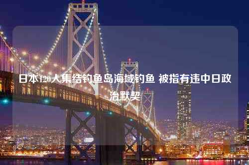 日本120人集结钓鱼岛海域钓鱼 被指有违中日政治默契