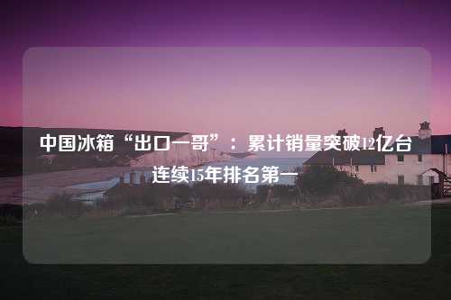 中国冰箱“出口一哥”：累计销量突破12亿台连续15年排名第一