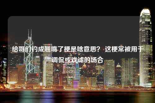 给哥们钓成翘嘴了梗是啥意思？ 这梗常被用于调侃或戏谑的场合