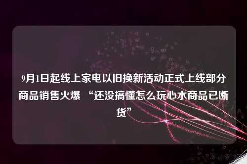 9月1日起线上家电以旧换新活动正式上线部分商品销售火爆 “还没搞懂怎么玩心水商品已断货”