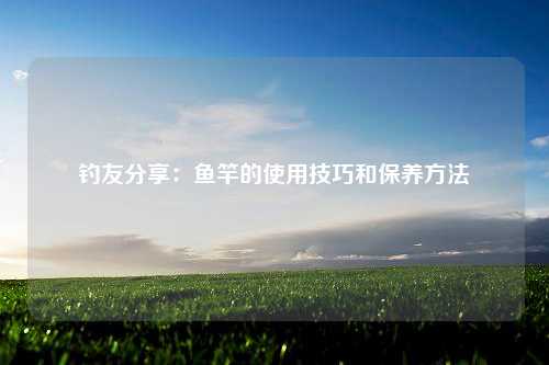 钓友分享：鱼竿的使用技巧和保养方法