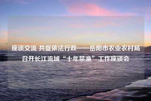 座谈交流 共促依法行政——岳阳市农业农村局召开长江流域“十年禁渔”工作座谈会