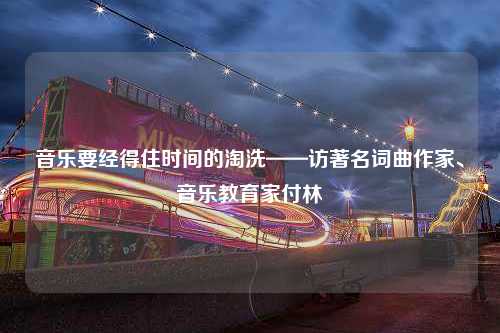 音乐要经得住时间的淘洗——访著名词曲作家、音乐教育家付林