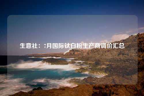 生意社：7月国际钛白粉生产商调价汇总