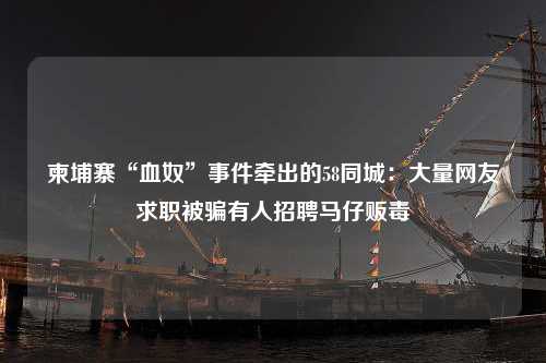 柬埔寨“血奴”事件牵出的58同城：大量网友求职被骗有人招聘马仔贩毒