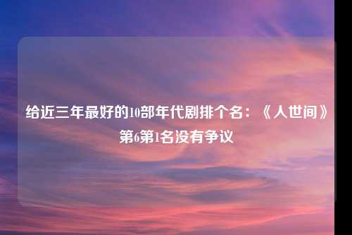 给近三年最好的10部年代剧排个名：《人世间》第6第1名没有争议