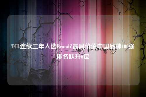 TCL连续三年入选BrandZ最具价值中国品牌100强排名跃升6位