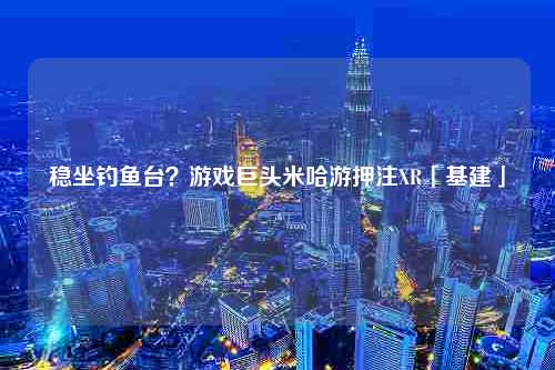 稳坐钓鱼台？游戏巨头米哈游押注XR「基建」