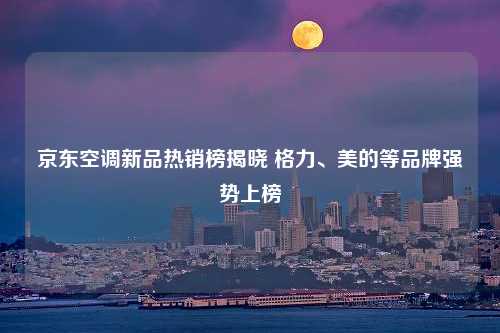 京东空调新品热销榜揭晓 格力、美的等品牌强势上榜