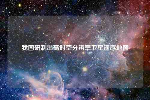 我国研制出高时空分辨率卫星遥感地图