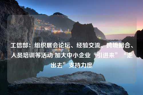 工信部：组织展会论坛、经验交流、跨境撮合、人员培训等活动 加大中小企业“引进来”“走出去”支持力度