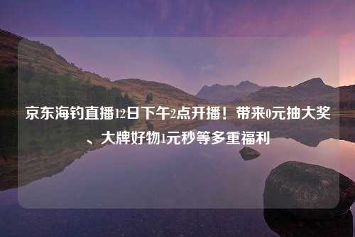 京东海钓直播12日下午2点开播！带来0元抽大奖、大牌好物1元秒等多重福利