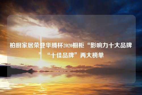 柏厨家居荣登华腾杯2020橱柜“影响力十大品牌”“十佳品牌”两大榜单