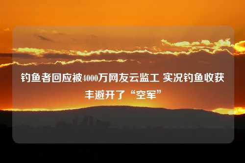 钓鱼者回应被4000万网友云监工 实况钓鱼收获丰避开了“空军”